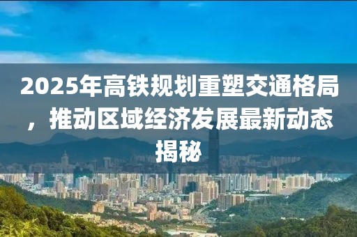 2025年高鐵規劃重塑交通格局,推動區域經濟發展最新動態揭秘