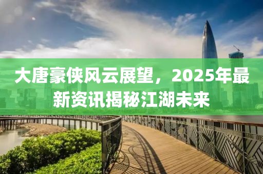 大唐豪俠風云展望,2025年最新資訊揭秘江湖未來