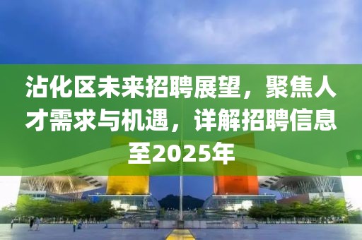 沾化區未來招聘展望,聚焦人才需求與機遇,詳解招聘信息至2025年