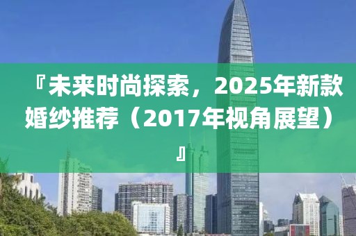 『未來時尚探索,2025年新款婚紗推薦(2017年視角展望)』