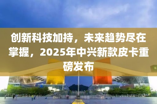 創新科技加持,未來趨勢盡在掌握,2025年中興新款皮卡重磅發布