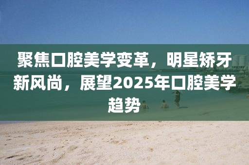 聚焦口腔美學(xué)變革,明星矯牙新風(fēng)尚,展望2025年口腔美學(xué)趨勢(shì)