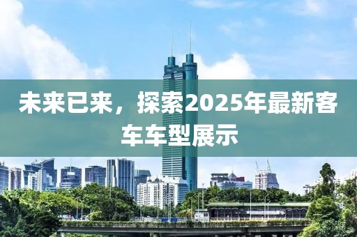 未來已來,探索2025年最新客車車型展示