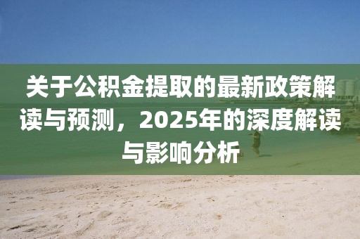 關(guān)于公積金提取的最新政策解讀與預(yù)測,2025年的深度解讀與影響分析