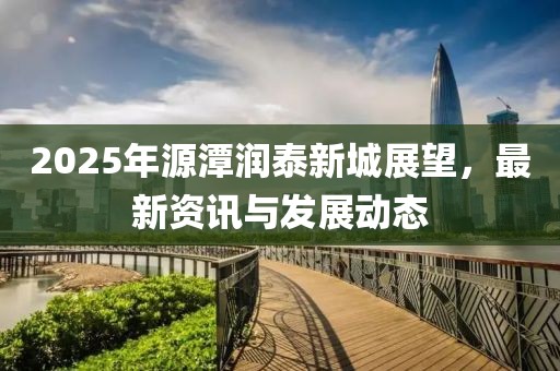 2025年源潭潤泰新城展望,最新資訊與發(fā)展動態(tài)