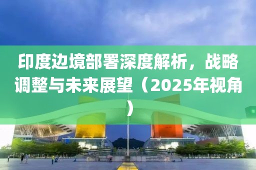 印度邊境部署深度解析,戰略調整與未來展望(2025年視角)