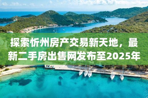 探索忻州房產交易新天地，最新二手房出售網發布至2025年
