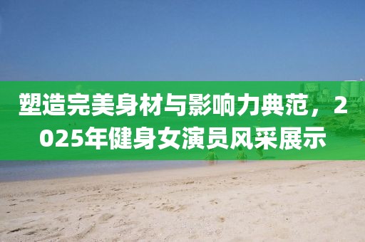 塑造完美身材與影響力典范,2025年健身女演員風采展示