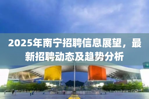 2025年南寧招聘信息展望,最新招聘動態及趨勢分析