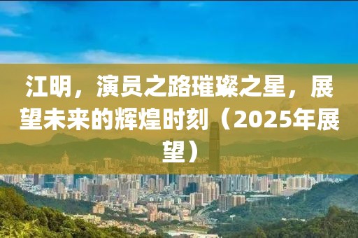 江明,演員之路璀璨之星,展望未來的輝煌時刻(2025年展望)