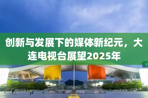創新與發展下的媒體新紀元,大連電視臺展望2025年