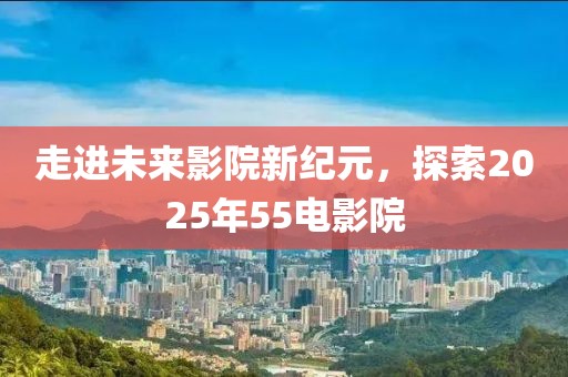 走進未來影院新紀元,探索2025年55電影院