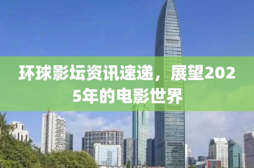 環球影壇資訊速遞,展望2025年的電影世界