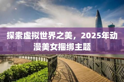 探索虛擬世界之美,2025年動漫美女捆綁主題