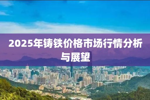 2025年鑄鐵價格市場行情分析與展望
