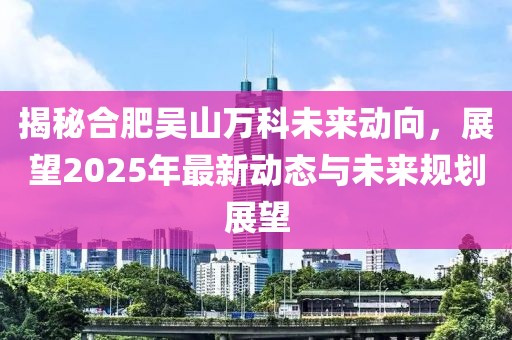 揭秘合肥吳山萬科未來動向,展望2025年最新動態(tài)與未來規(guī)劃展望