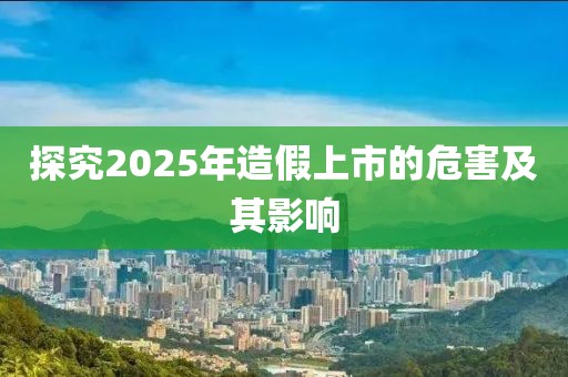探究2025年造假上市的危害及其影響