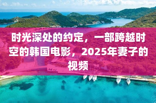 時光深處的約定,一部跨越時空的韓國電影,2025年妻子的視頻
