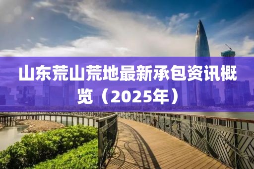 山東荒山荒地最新承包資訊概覽(2025年)