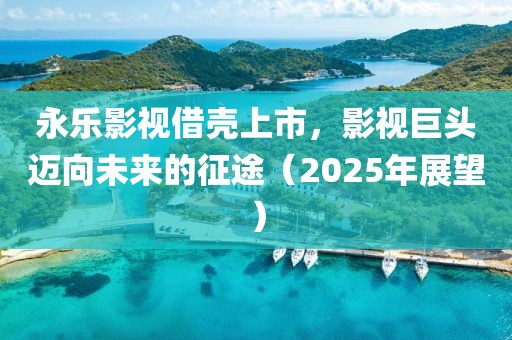 永樂影視借殼上市，影視巨頭邁向未來的征途（2025年展望）