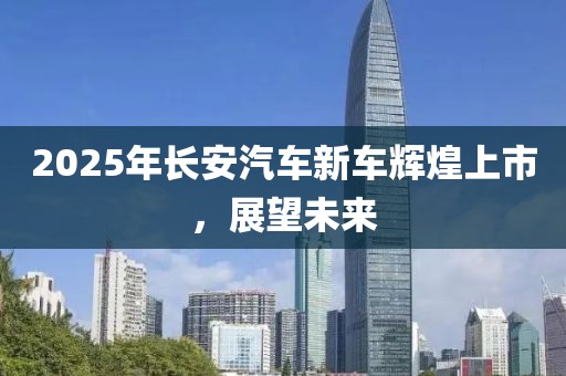 2025年長安汽車新車輝煌上市,展望未來