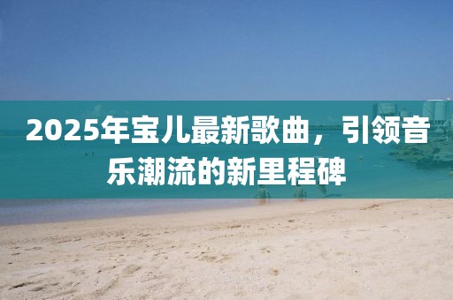 2025年寶兒最新歌曲，引領(lǐng)音樂潮流的新里程碑