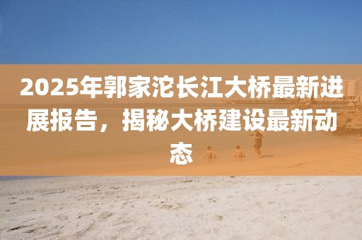 2025年郭家沱長江大橋最新進展報告,揭秘大橋建設最新動態