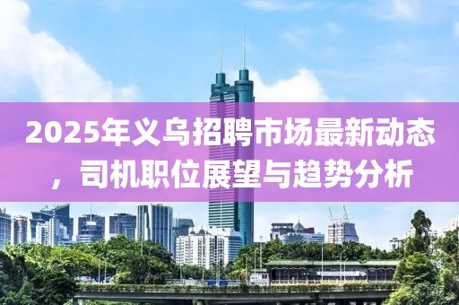 2025年義烏招聘市場最新動態，司機職位展望與趨勢分析