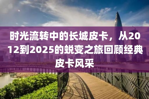 時(shí)光流轉(zhuǎn)中的長(zhǎng)城皮卡，從2012到2025的蛻變之旅回顧經(jīng)典皮卡風(fēng)采