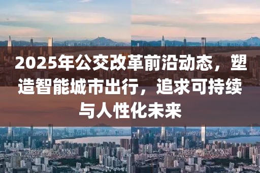2025年公交改革前沿動態，塑造智能城市出行，追求可持續與人性化未來