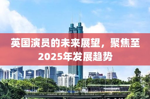 英國演員的未來展望,聚焦至2025年發(fā)展趨勢