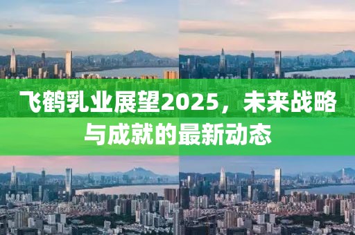 飛鶴乳業(yè)展望2025,未來戰(zhàn)略與成就的最新動態(tài)
