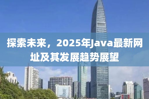 探索未來,2025年Java最新網址及其發展趨勢展望