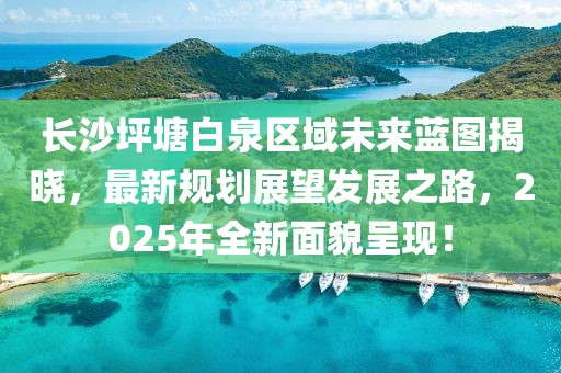 長沙坪塘白泉區域未來藍圖揭曉,最新規劃展望發展之路,2025年全新面貌呈現!