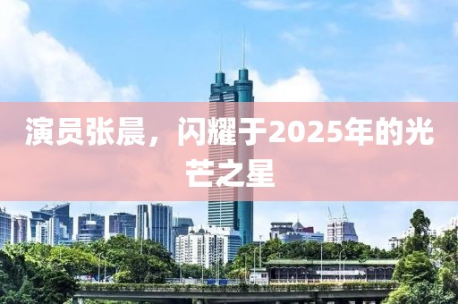 演員張晨，閃耀于2025年的光芒之星