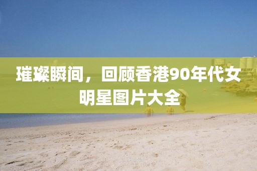 璀璨瞬間,回顧香港90年代女明星圖片大全