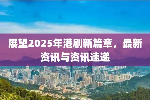 展望2025年港劇新篇章,最新資訊與資訊速遞