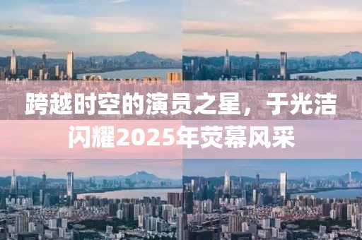 跨越時空的演員之星,于光潔閃耀2025年熒幕風(fēng)采