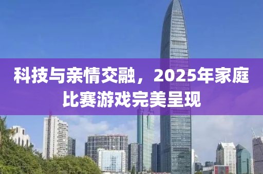 科技與親情交融,2025年家庭比賽游戲完美呈現(xiàn)