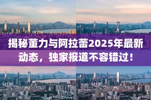 揭秘董力與阿拉蕾2025年最新動態，獨家報道不容錯過！