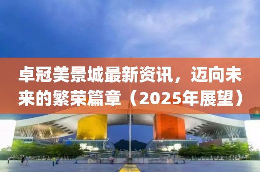 卓冠美景城最新資訊,邁向未來的繁榮篇章(2025年展望)