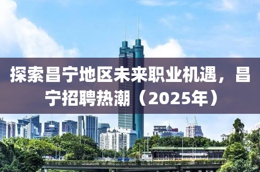 探索昌寧地區(qū)未來職業(yè)機遇,昌寧招聘熱潮(2025年)