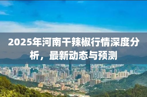 2025年河南干辣椒行情深度分析,最新動態與預測