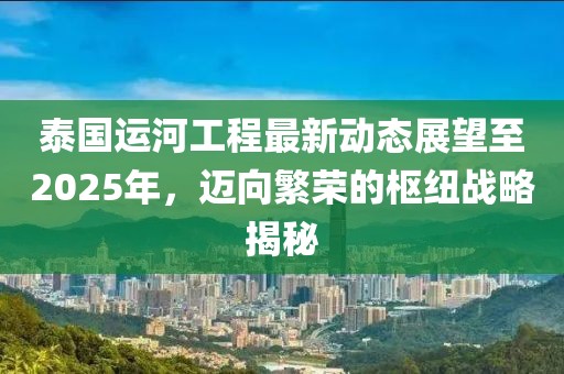 泰國運河工程最新動態展望至2025年,邁向繁榮的樞紐戰略揭秘