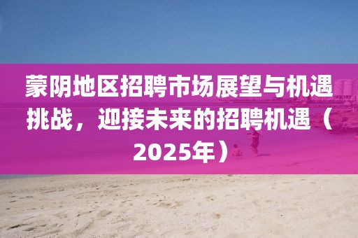 蒙陰地區招聘市場展望與機遇挑戰，迎接未來的招聘機遇（2025年）