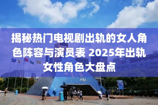 揭秘?zé)衢T電視劇出軌的女人角色陣容與演員表 2025年出軌女性角色大盤點(diǎn)