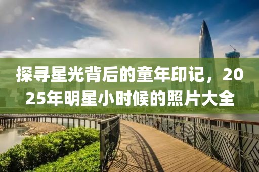 探尋星光背后的童年印記,2025年明星小時候的照片大全