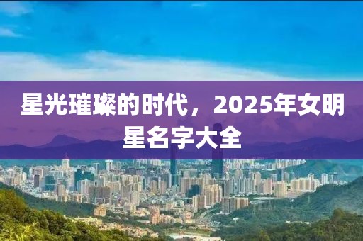 星光璀璨的時代,2025年女明星名字大全