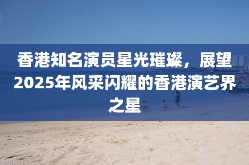 香港知名演員星光璀璨,展望2025年風(fēng)采閃耀的香港演藝界之星