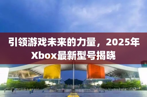 引領游戲未來的力量,2025年Xbox最新型號揭曉
